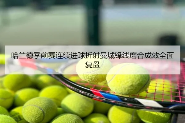哈兰德季前赛连续进球折射曼城锋线磨合成效全面复盘