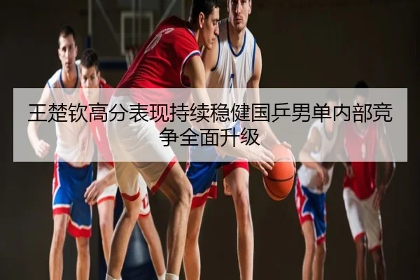 王楚钦高分表现持续稳健国乒男单内部竞争全面升级
