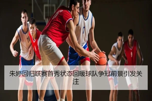 朱婷回归联赛首秀状态回暖球队争冠前景引发关注