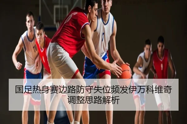 国足热身赛边路防守失位频发伊万科维奇调整思路解析