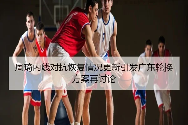 周琦内线对抗恢复情况更新引发广东轮换方案再讨论
